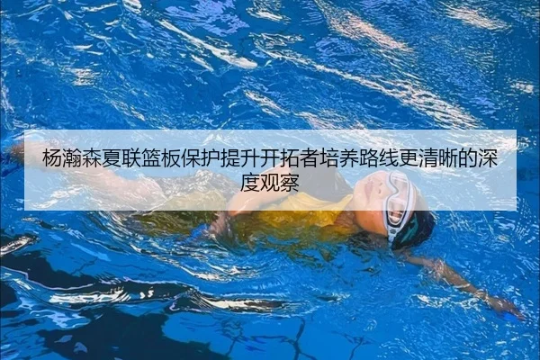 杨瀚森夏联篮板保护提升开拓者培养路线更清晰的深度观察