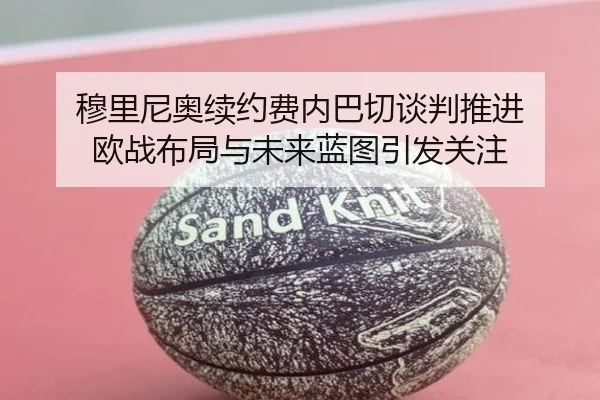 穆里尼奥续约费内巴切谈判推进 欧战布局与未来蓝图引发关注